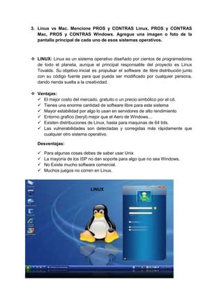 3. Linux vs Mac. Mencione PROS y CONTRAS Linux, PROS y CONTRAS
   Mac, PROS y CONTRAS Windows. Agregue una imagen o foto de la
   pantalla principal de cada uno de esos sistemas operativos.



 LINUX: Linux es un sistema operativo diseñado por cientos de programadores
  de todo el planeta, aunque el principal responsable del proyecto es Linux
  Tovalds. Su objetivo inicial es propulsar el software de libre distribución junto
  con su código fuente para que pueda ser modificado por cualquier persona,
  dando rienda suelta a la creatividad.

 Ventajas:
   El mejor costo del mercado, gratuito o un precio simbólico por el cd.
   Tienes una enorme cantidad de software libre para este sistema
   Mayor estabilidad por algo lo usan en servidores de alto rendimiento
   Entorno grafico (beryl) mejor que el Aero de Windows…
   Existen distribuciones de Linux, hasta para maquinas de 64 bits.
   Las vulnerabilidades son detectadas y corregidas más rápidamente que
    cualquier otro sistema operativo.

   Desventajas:

      Para algunas cosas debes de saber usar Unix
      La mayoría de los ISP no dan soporte para algo que no sea Windows.
      No Existe mucho software comercial.
      Muchos juegos no corren en Linux.



                              LINUX
 