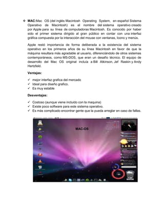  MAC:Mac OS (del inglés Macintosh Operating System, en español Sistema
  Operativo de Macintosh) es el nombre del sistema operativo creado
  por Apple para su línea de computadoras Macintosh. Es conocido por haber
  sido el primer sistema dirigido al gran público en contar con una interfaz
  gráfica compuesta por la interacción del mouse con ventanas, Icono y menús.

   Apple restó importancia de forma deliberada a la existencia del sistema
   operativo en los primeros años de su línea Macintosh en favor de que la
   máquina resultara más agradable al usuario, diferenciándolo de otros sistemas
   contemporáneos, como MS-DOS, que eran un desafío técnico. El equipo de
   desarrollo del Mac OS original incluía a Bill Atkinson, Jef Raskin y Andy
   Hertzfeld.

   Ventajas:

    mejor interfaz grafica del mercado
    Ideal para diseño grafico.
    Es muy estable

   Desventajas:

    Costoso (aunque viene incluido con la maquina)
    Existe poco software para este sistema operativo.
    Es más complicado encontrar gente que la pueda arreglar en caso de fallas.




                                   MAC-OS
 
