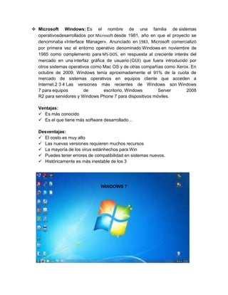  Microsoft Windows: Es el nombre de una familia de sistemas
  operativosdesarrollados por Microsoft desde 1981, año en que el proyecto se
  denominaba «Interface Manager». Anunciado en 1983, Microsoft comercializó
  por primera vez el entorno operativo denominado Windows en noviembre de
  1985 como complemento para MS-DOS, en respuesta al creciente interés del
  mercado en una interfaz gráfica de usuario (GUI) que fuera introducido por
  otros sistemas operativos como Mac OS y de otras compañías como Xerox. En
  octubre de 2009, Windows tenía aproximadamente el 91% de la cuota de
  mercado de sistemas operativos en equipos cliente que acceden a
  Internet.2 3 4 Las versiones más recientes de Windows son Windows
  7 para equipos         de       escritorio, Windows      Server       2008
  R2 para servidores y Windows Phone 7 para dispositivos móviles.

   Ventajas:
    Es más conocido
    Es el que tiene más software desarrollado…

   Desventajas:
    El costo es muy alto
    Las nuevas versiones requieren muchos recursos
    La mayoría de los virus estánhechos para Win
    Puedes tener errores de compatibilidad en sistemas nuevos.
    Históricamente es más inestable de los 3




                                WINDOWS 7
 