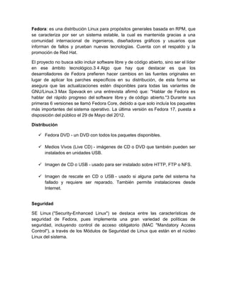 Fedora: es una distribución Linux para propósitos generales basada en RPM, que
se caracteriza por ser un sistema estable, la cual es mantenida gracias a una
comunidad internacional de ingenieros, diseñadores gráficos y usuarios que
informan de fallos y prueban nuevas tecnologías. Cuenta con el respaldo y la
promoción de Red Hat.

El proyecto no busca sólo incluir software libre y de código abierto, sino ser el líder
en ese ámbito tecnológico.3 4 Algo que hay que destacar es que los
desarrolladores de Fedora prefieren hacer cambios en las fuentes originales en
lugar de aplicar los parches específicos en su distribución, de esta forma se
asegura que las actualizaciones estén disponibles para todas las variantes de
GNU/Linux.3 Max Spevack en una entrevista afirmó que: "Hablar de Fedora es
hablar del rápido progreso del software libre y de código abierto."3 Durante sus
primeras 6 versiones se llamó Fedora Core, debido a que solo incluía los paquetes
más importantes del sistema operativo. La última versión es Fedora 17, puesta a
disposición del público el 29 de Mayo del 2012.

Distribución

    Fedora DVD - un DVD con todos los paquetes disponibles.

    Medios Vivos (Live CD) - imágenes de CD o DVD que también pueden ser
     instalados en unidades USB.

    Imagen de CD o USB - usado para ser instalado sobre HTTP, FTP o NFS.

    Imagen de rescate en CD o USB - usado si alguna parte del sistema ha
     fallado y requiere ser reparado. También permite instalaciones desde
     Internet.


Seguridad

SE Linux ("Security-Enhanced Linux") se destaca entre las características de
seguridad de Fedora, pues implementa una gran variedad de políticas de
seguridad, incluyendo control de acceso obligatorio (MAC "Mandatory Access
Control"), a través de los Módulos de Seguridad de Linux que están en el núcleo
Linux del sistema.
 