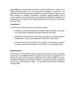 Linux Mint: es una distribución del sistema operativo GNU/Linux, basado en la
distribución Ubuntu (que a su vez está basada en Debian). A partir del 7 de
septiembre de 2010 también está disponible una edición basada en Debian. Linux
Mint mantiene un inventario actualizado, un sistema operativo estable para el
usuario medio, con un fuerte énfasis en la usabilidad y facilidad de instalación. Es
reconocido por ser fácil de usar, especialmente para los usuarios sin experiencia
previa en Linux.

Financiación

La financiación de esta distribución consta de tres partes:

    Patrocinio: ya sean de particulares, empresas, sitios web, ONG, entre otros;
     a lo cual se ofrece publicidad en la página oficial de Linux Mint.

    Donaciones: realizadas por la comunidad, las cuales van en directo apoyo a
     la distribución, y cuya cuenta pública es mostrada en el sitio oficial.

    Asociaciones: Linux Mint se afilia a una empresa, la cual presta un servicio
     o vende un producto relacionado con Linux Mint, y a cambio recibe dinero.



Requerimientos

Como mínimo se recomiendan 1GB para ejecutar el LiveCD, aunque ya instalado
correrá bien con 512MB de RAM. El espacio necesario para la instalación en el
disco duro es de 2.5 GB, que están comprimidas en un CD de 700MB. En el caso
de utilizar el instalador para Windows mint4win - Que está disponible a partir de la
versión 6.0, y está basado en Wubi -, se recomienda como mínimo 512MB de
memoria RAM.
 