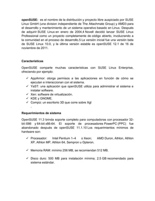 openSUSE: es el nombre de la distribución y proyecto libre auspiciado por SUSE
Linux GmbH (una division independiente de The Attachmate Group) y AMD3 para
el desarrollo y mantenimiento de un sistema operativo basado en Linux. Después
de adquirir SUSE Linux en enero de 2004,4 Novell decidió lanzar SUSE Linux
Professional como un proyecto completamente de código abierto, involucrando a
la comunidad en el proceso de desarrollo.5 La versión inicial fue una versión beta
de SUSE Linux 10.0, y la última versión estable es openSUSE 12.1 de 16 de
noviembre de 2011.



Características

OpenSUSE comparte muchas características con SUSE Linux Enterprise,
ofreciendo por ejemplo:

    AppArmor: otorga permisos a las aplicaciones en función de cómo se
     ejecutan e interaccionan con el sistema.
    YaST: una aplicación que openSUSE utiliza para administrar el sistema e
     instalar software.
    Xen: software de virtualización.
    KDE y GNOME.
    Compiz: un escritorio 3D que corre sobre Xgl
     .

Requerimientos de sistema

OpenSUSE 11.3 brinda soporte completo para computadoras con procesador 32-
bit i586 y 64-bit x86-64. El soporte de procesadores PowerPC (PPC) fue
abandonado después de openSUSE 11.1.10 Los requerimientos mínimos de
hardware son:

    Procesador:    Intel Pentium 1–4   o Xeon;   AMD Duron, Athlon, Athlon
     XP, Athlon MP, Athlon 64, Sempron u Opteron.

    Memoria RAM: mínimo 256 MB, se recomiendan 512 MB.

    Disco duro: 500 MB para instalación mínima; 2.5 GB recomendado para
     sistema estándar.
 