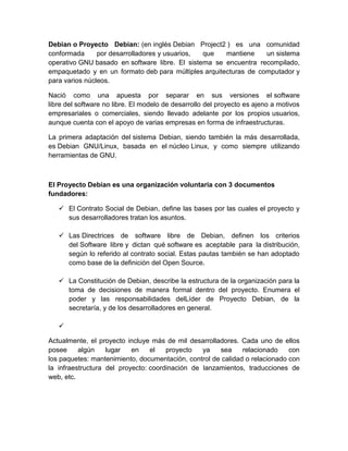 Debian o Proyecto Debian: (en inglés Debian Project2 ) es una comunidad
conformada      por desarrolladores y usuarios, que   mantiene    un sistema
operativo GNU basado en software libre. El sistema se encuentra recompilado,
empaquetado y en un formato deb para múltiples arquitecturas de computador y
para varios núcleos.

Nació como una apuesta por separar en sus versiones el software
libre del software no libre. El modelo de desarrollo del proyecto es ajeno a motivos
empresariales o comerciales, siendo llevado adelante por los propios usuarios,
aunque cuenta con el apoyo de varias empresas en forma de infraestructuras.

La primera adaptación del sistema Debian, siendo también la más desarrollada,
es Debian GNU/Linux, basada en el núcleo Linux, y como siempre utilizando
herramientas de GNU.



El Proyecto Debian es una organización voluntaria con 3 documentos
fundadores:

    El Contrato Social de Debian, define las bases por las cuales el proyecto y
     sus desarrolladores tratan los asuntos.

    Las Directrices de software libre de Debian, definen los criterios
     del Software libre y dictan qué software es aceptable para la distribución,
     según lo referido al contrato social. Estas pautas también se han adoptado
     como base de la definición del Open Source.

    La Constitución de Debian, describe la estructura de la organización para la
     toma de decisiones de manera formal dentro del proyecto. Enumera el
     poder y las responsabilidades delLíder de Proyecto Debian, de la
     secretaría, y de los desarrolladores en general.

   

Actualmente, el proyecto incluye más de mil desarrolladores. Cada uno de ellos
posee     algún    lugar   en    el   proyecto   ya   sea     relacionado    con
los paquetes: mantenimiento, documentación, control de calidad o relacionado con
la infraestructura del proyecto: coordinación de lanzamientos, traducciones de
web, etc.
 