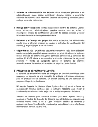  Sistema de Administración de Archivo: estos accesorios permiten a los
  administradores crear, copiar, amontonar, depurar, reparar y desmontar
  sistemas de archivos, crear y remover cadenas de archivos y nombrar tuberías
  o pipes, y manejar volúmenes.


 Manejo del Proceso: este controla la agenda de control del sistema. Usando
  estos accesorios, administradores pueden generar reportes sobre el
  desempeño, entrada de identificación, ubicación del acceso a discos, y buscar
  la manera de afinar el desempeño del sistema.

 Usuarios y el manejo del grupo: con estos accesorios, un administrador
  puede crear y eliminar entradas en grupos y entradas de identificación del
  sistema, y asignar grupos e IDs de usuario.

 Seguridad: El ASET (Automated Security Enhancement Tool) es un accesorio
  que incrementa la seguridad porque permite a los administradores de sistemas
  revisar archivos del sistema incluyendo permisos, pertenencia, y contenido del
  archivo. El ASET alerta a los usuarios acerca de problemas de seguridad
  potencial y donde es apropiado colocar el sistema de archivos
  automáticamente de acuerdo a los niveles de seguridad especificados.


 PAQUETES DE SOFTWARE Y CLUSTERS
  El software del sistema de Solaris es entregado en unidades conocidos como
  paquetes. Un paquete es una colección de archivos y directorios requeridos
  para el producto de un software. Un clúster (racimo) es una colección de
  paquetes. Hay 4 tipos de clusters:

   Núcleo del Soporte del Sistema (Core System Support): es el software de
   configuración mínima; contiene solo el software necesario para iniciar el
   funcionamiento del computador y ejecutar el ambiente operativo de Solaris.

   Sistema de Soporte para Usuarios Finales (End User System Support):
   contiene el Núcleo del Soporte del Sistema más el Sistema de soporte para
   usuarios finales, como lo es el Open Windows sistema de ventanas y
   aplicaciones de archivos DeskSet relacionados; este clúster incluye el software
   recomendado para un usuario final.
 