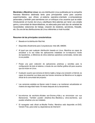 Mandrake o Mandriva Linux: es una distribución Linux publicada por la compañía
francesa Mandriva destinada tanto para principiantes como para usuarios
experimentados, que ofrece un sistema operativo orientado a computadoras
personales y también para servidores con un enfoque a los usuarios que se están
introduciendo al mundo de Linux y alsoftware libre además por tener una amplia
gama y comunidad de desarrolladores, es adecuada para todo tipo de variedad de
necesidades: estaciones de trabajo, creación de clústeres, servidores, firewalls,
etc. Es una de las distribuciones de Linux referentes a nivel mundial.



Resumen de las principales características

    Basada en la distribución Red Hat.

    Disponible oficialmente para 2 arquitecturas: Intel x86, AMD64.

    Al igual que casi cualquier distribución basada en Linux, Mandriva es capaz de
     actualizar a la vez todas las aplicaciones instaladas en la máquina a través
     de repositorios, a diferencia de otros sistemas operativos comerciales, donde esto
     no es posible.


    Posee una gran colección de aplicaciones prácticas y sencillas para la
     configuración de todo el sistema, a través de una interfaz gráfica útil para usuarios
     que se inician en Linux.

    Cualquier usuario que conozca el idioma inglés y tenga una conexión a Internet, es
     capaz de presentar sus ideas para las futuras versiones de Mandriva en la página
     oficial de la comunidad del proyecto.


    Las versiones estables se liberan cada 6 meses y se mantienen actualizadas en
     materia de seguridad hasta 18 meses después de su lanzamiento.




    los entornos de escritorio oficiales son Gnome y Kde y se sincronizan con sus
     liberaciones. También pueden añadirse xfce, Blackbox y otros escritorios, que
     pueden añadirse una vez instalado.

    El navegador web oficial es Mozilla Firefox. Mandriva está disponible en DVD,
     Versión Free, para evitar su dependencia de Internet.9
 