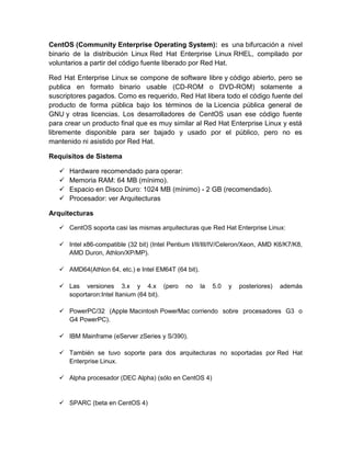 CentOS (Community Enterprise Operating System): es una bifurcación a nivel
binario de la distribución Linux Red Hat Enterprise Linux RHEL, compilado por
voluntarios a partir del código fuente liberado por Red Hat.

Red Hat Enterprise Linux se compone de software libre y código abierto, pero se
publica en formato binario usable (CD-ROM o DVD-ROM) solamente a
suscriptores pagados. Como es requerido, Red Hat libera todo el código fuente del
producto de forma pública bajo los términos de la Licencia pública general de
GNU y otras licencias. Los desarrolladores de CentOS usan ese código fuente
para crear un producto final que es muy similar al Red Hat Enterprise Linux y está
libremente disponible para ser bajado y usado por el público, pero no es
mantenido ni asistido por Red Hat.

Requisitos de Sistema

      Hardware recomendado para operar:
      Memoria RAM: 64 MB (mínimo).
      Espacio en Disco Duro: 1024 MB (mínimo) - 2 GB (recomendado).
      Procesador: ver Arquitecturas

Arquitecturas

    CentOS soporta casi las mismas arquitecturas que Red Hat Enterprise Linux:

    Intel x86-compatible (32 bit) (Intel Pentium I/II/III/IV/Celeron/Xeon, AMD K6/K7/K8,
     AMD Duron, Athlon/XP/MP).

    AMD64(Athlon 64, etc.) e Intel EM64T (64 bit).

    Las versiones 3.x y 4.x (pero             no     la   5.0   y   posteriores)   además
     soportaron:Intel Itanium (64 bit).

    PowerPC/32 (Apple Macintosh PowerMac corriendo sobre procesadores G3 o
     G4 PowerPC).

    IBM Mainframe (eServer zSeries y S/390).

    También se tuvo soporte para dos arquitecturas no soportadas por Red Hat
     Enterprise Linux.

    Alpha procesador (DEC Alpha) (sólo en CentOS 4)


    SPARC (beta en CentOS 4)
 