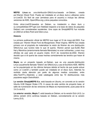 MEPIS Linux: es una distribución GNU/Linux basada en Debian, creada
por Warren Wood Ford. Puede ser instalada en un disco duro o utilizarse como
un LiveCD. Es fácil de usar (amistosa para el usuario) e incluye las últimas
versiones de KDE, OpenOffice.org y otros paquetes conocidos.

Entre otros LiveCD basados en Debian, su instalación a disco duro y
su compatibilidad APT-get (con fidelidad respecto a la base de datos de paquetes
Debian) son consideradas excelentes. Una copia de SimplyMEPIS fue incluida
en 2004 en el libro Point and Click Linux.

Historia

La primera publicación oficial de MEPIS tuvo lugar el 10 de mayo del 2003. Fue
creada por: Warren Wood Ford de Morgantown, West Virginia. MEPIS fue creada
primero con el propósito de materializar la visión de Warren de una distribución
GNU/Linux que tuviera todo lo que él quería. Warren pensó que SuSE, Red
Hat y Mandriva (anteriormente llamada Mandrake) no eran suficientes, y eran muy
difíciles de usar para el usuario medio. El 21 de noviembre de 2002, Warren
decidió que si él quería las cosas hechas correctamente las tendría que hacer él
mismo.

Mepis es un proyecto basado en Debian, que es una popular distribución
Linux (usualmente llamada "Distro") de GNU/Linux y usa el Escritorio KDE. MEPIS
se ha popularizado en los últimos tiempos debido al hecho de que puede actuar
como un LiveCD y también puede ser instalada en el disco duro. Además ha
recibido cierta atención por parte de algunos medios conocidos, entre
ellos TechTV y Slashdot, y está catalogada entre las 10 distribuciones más
populares según DistroWatch.

La versión SimplyMEPIS 6.x, está basada en Ubuntu, en concreto en la versión
Ubuntu 6.06 Dapper Drake LTS. A causa de este cambio de proyecto base, el
salto de numeración de las versiones de Mepis es impresionante, pues pasa de la
3.4.3 a la 6.0.

La anterior versión, Mepis 7, está basada en Debian, en la versión Etch (4.0). La
última versión (8.5) continúa basada en Debian, concretamente en la versión
Lenny (5.0).
 