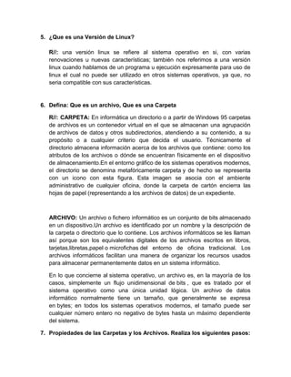 5. ¿Que es una Versión de Linux?

   R//: una versión linux se refiere al sistema operativo en si, con varias
   renovaciones u nuevas características; también nos referimos a una versión
   linux cuando hablamos de un programa u ejecución expresamente para uso de
   linux el cual no puede ser utilizado en otros sistemas operativos, ya que, no
   seria compatible con sus características.


6. Defina: Que es un archivo, Que es una Carpeta

   R//: CARPETA: En informática un directorio o a partir de Windows 95 carpetas
   de archivos es un contenedor virtual en el que se almacenan una agrupación
   de archivos de datos y otros subdirectorios, atendiendo a su contenido, a su
   propósito o a cualquier criterio que decida el usuario. Técnicamente el
   directorio almacena información acerca de los archivos que contiene: como los
   atributos de los archivos o dónde se encuentran físicamente en el dispositivo
   de almacenamiento.En el entorno gráfico de los sistemas operativos modernos,
   el directorio se denomina metafóricamente carpeta y de hecho se representa
   con un icono con esta figura. Esta imagen se asocia con el ambiente
   administrativo de cualquier oficina, donde la carpeta de cartón encierra las
   hojas de papel (representando a los archivos de datos) de un expediente.



   ARCHIVO: Un archivo o fichero informático es un conjunto de bits almacenado
   en un dispositivo.Un archivo es identificado por un nombre y la descripción de
   la carpeta o directorio que lo contiene. Los archivos informáticos se les llaman
   así porque son los equivalentes digitales de los archivos escritos en libros,
   tarjetas,libretas,papel o microfichas del entorno de oficina tradicional. Los
   archivos informáticos facilitan una manera de organizar los recursos usados
   para almacenar permanentemente datos en un sistema informático.

   En lo que concierne al sistema operativo, un archivo es, en la mayoría de los
   casos, simplemente un flujo unidimensional de bits , que es tratado por el
   sistema operativo como una única unidad lógica. Un archivo de datos
   informático normalmente tiene un tamaño, que generalmente se expresa
   en bytes; en todos los sistemas operativos modernos, el tamaño puede ser
   cualquier número entero no negativo de bytes hasta un máximo dependiente
   del sistema.

7. Propiedades de las Carpetas y los Archivos. Realiza los siguientes pasos:
 