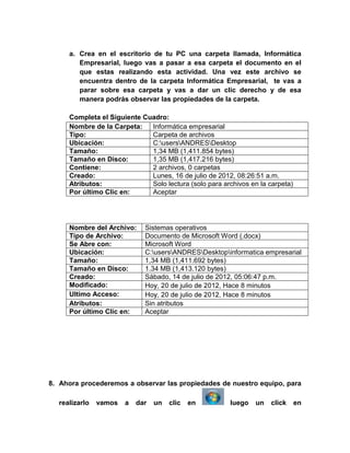 a. Crea en el escritorio de tu PC una carpeta llamada, Informática
        Empresarial, luego vas a pasar a esa carpeta el documento en el
        que estas realizando esta actividad. Una vez este archivo se
        encuentra dentro de la carpeta Informática Empresarial, te vas a
        parar sobre esa carpeta y vas a dar un clic derecho y de esa
        manera podrás observar las propiedades de la carpeta.

     Completa el Siguiente Cuadro:
     Nombre de la Carpeta:   Informática empresarial
     Tipo:                   Carpeta de archivos
     Ubicación:              C:usersANDRESDesktop
     Tamaño:                 1,34 MB (1,411.854 bytes)
     Tamaño en Disco:        1,35 MB (1,417.216 bytes)
     Contiene:               2 archivos, 0 carpetas
     Creado:                 Lunes, 16 de julio de 2012, 08:26:51 a.m.
     Atributos:              Solo lectura (solo para archivos en la carpeta)
     Por último Clic en:     Aceptar




     Nombre del Archivo:     Sistemas operativos
     Tipo de Archivo:        Documento de Microsoft Word (.docx)
     Se Abre con:            Microsoft Word
     Ubicación:              C:usersANDRESDesktopinformatica empresarial
     Tamaño:                 1,34 MB (1,411.692 bytes)
     Tamaño en Disco:        1.34 MB (1,413.120 bytes)
     Creado:                 Sábado, 14 de julio de 2012, 05:06:47 p.m.
     Modificado:                                      Hace 8 minutos
     Ultimo Acceso:                                   Hace 8 minutos
     Atributos:              Sin atributos
     Por último Clic en:     Aceptar




8. Ahora procederemos a observar las propiedades de nuestro equipo, para

  realizarlo   vamos   a   dar   un   clic   en         luego   un   click     en
 