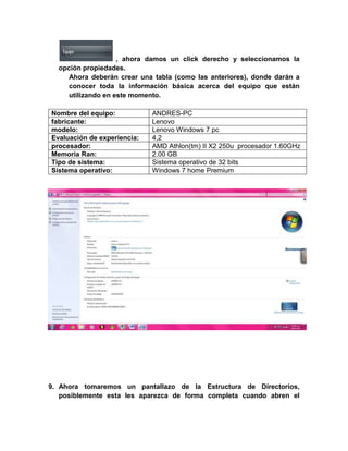 , ahora damos un click derecho y seleccionamos la
  opción propiedades.
     Ahora deberán crear una tabla (como las anteriores), donde darán a
     conocer toda la información básica acerca del equipo que están
     utilizando en este momento.

Nombre del equipo:           ANDRES-PC
fabricante:                  Lenovo
modelo:                      Lenovo Windows 7 pc
Evaluación de experiencia:   4,2
procesador:                  AMD Athlon(tm) II X2 250u procesador 1.60GHz
Memoria Ran:                 2.00 GB
Tipo de sistema:             Sistema operativo de 32 bits
Sistema operativo:           Windows 7 home Premium




9. Ahora tomaremos un pantallazo de la Estructura de Directorios,
   posiblemente esta les aparezca de forma completa cuando abren el
 