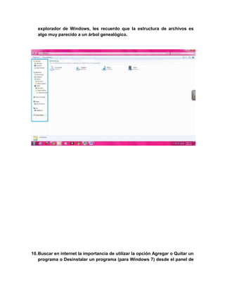 explorador de Windows, les recuerdo que la estructura de archivos es
   algo muy parecido a un árbol genealógico.




10. Buscar en internet la importancia de utilizar la opción Agregar o Quitar un
    programa o Desinstalar un programa (para Windows 7) desde el panel de
 