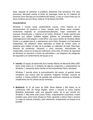 tarde, después de solventar el problema añadiendo más servidores. Por esos
percances, Microsoft cambió el límite de descargas inicial de 2,5 millones de
personas como disculpa por el problema del retraso, y creó un nuevo límite que no
sería numérico sino por fecha, hasta el 10 de febrero del 2009.

Características

Windows 7 incluye varias características nuevas, como mejoras en el
reconocimiento de escritura a mano, soporte para discos duros virtuales,
rendimiento mejorado en procesadoresmultinúcleo, mejor rendimiento de
arranque, DirectAccess, y mejoras en el núcleo. Windows 7 añade soporte para
sistemas que utilizan múltiples tarjetas gráficas de proveedores distintos
(heterogeneous multi-adapter o multi-GPU), una nueva versión de Windows Media
Center y un gadget para él, y aplicaciones como Paint, Wordpad y la Calculadora
rediseñadas. Se añadieron varios elementos al Panel de control, como un
asistente para calibrar el color de la pantalla, un calibrador de texto ClearType,
Solución de problemas, Ubicación y otros sensores, Administrador de
credenciales, Iconos en el área de notificación, entre otros. El Centro de seguridad
de Windows se renombró a Centro de actividades, y se integraron las categorías
de seguridad y el mantenimiento del equipo en el.



 Interfaz: El equipo de desarrollo de la interfaz Ribbon de Microsoft Office 2007
  formó parte activa en el rediseño de algunos programas y características de
  Windows 7, incluyendo dicha interfaz en las herramientas Paint y Wordpad.

   Windows 7 permite ahora la personalización del equipo, al guardar temas
   completos; que incluye color de ventanas, imágenes incluidas, conjunto de
   sonidos, e incluso protector de pantalla (las anteriores versiones se limitaban
   simplemente con los colores de las ventanas).



 Multitáctil: El 27 de mayo de 2008, Steve Ballmer y Bill Gates, en la
  conferencia «D6: All Things Digital», dieron a conocer la nueva interfaz
  Multitáctil, llamándola «sólo una pequeña parte» de lo que vendrá con
  Windows 7. Más tarde Julie Larson Green, vicepresidente corporativa, mostró
  posibles usos, como hacer dibujos en Paint, agrandar o reducir fotos y recorrer
  un mapa en Internet, arrastrar y abrir elementos, simplemente con toques en la
  pantalla.
 