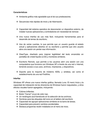 Características

    Ambiente gráfico más agradable que el de sus predecesores.

    Secuencias más rápidas de inicio y de hibernación.


    Capacidad del sistema operativo de desconectar un dispositivo externo, de
     instalar nuevas aplicaciones y controladores sin necesidad de reiniciar.

    Una nueva interfaz de uso más fácil, incluyendo herramientas para el
     desarrollo de temas de escritorio.

    Uso de varias cuentas, lo que permite que un usuario guarde el estado
     actual y aplicaciones abiertos en su escritorio y permita que otro usuario
     abra una sesión sin perder esa información.

    ClearType, diseñado para mejorar legibilidad del texto encendido en
     pantallas de cristal líquido (LCD) y monitores similares.

    Escritorio Remoto, que permite a los usuarios abrir una sesión con una
     computadora que funciona con Windows XP a través de una red o Internet,
     teniendo acceso a sus usos, archivos, impresoras, y dispositivos.

    Soporte para la mayoría de módems ADSL y wireless, así como el
     establecimiento de una red FireWire.

Interfaz

Windows XP ofrece una nueva interfaz gráfica, llamada Luna. El menú Inicio y la
capacidad de indexación de los directorios de Windows fueron reajustados, y otros
efectos visuales fueron agregados, incluyendo:

      Colores brillantes.
      Botón "Cerrar" (cruz) de color rojo.
      Un rectángulo azul translúcido en la selección de los archivos.
      Sombras para las etiquetas del icono en el tablero del escritorio
      Capacidad de agrupar aplicaciones similares en la barra de tareas.
      Capacidad para prevenir cambios accidentales.
      Destaca programas recién instalados en el menú de inicio.
 