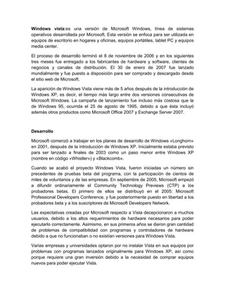 Windows vista:es una versión de Microsoft Windows, línea de sistemas
operativos desarrollada por Microsoft. Esta versión se enfoca para ser utilizada en
equipos de escritorio en hogares y oficinas, equipos portátiles, tablet PC y equipos
media center.

El proceso de desarrollo terminó el 8 de noviembre de 2006 y en los siguientes
tres meses fue entregado a los fabricantes de hardware y software, clientes de
negocios y canales de distribución. El 30 de enero de 2007 fue lanzado
mundialmente y fue puesto a disposición para ser comprado y descargado desde
el sitio web de Microsoft.

La aparición de Windows Vista viene más de 5 años después de la introducción de
Windows XP, es decir, el tiempo más largo entre dos versiones consecutivas de
Microsoft Windows. La campaña de lanzamiento fue incluso más costosa que la
de Windows 95, ocurrida el 25 de agosto de 1995, debido a que ésta incluyó
además otros productos como Microsoft Office 2007 y Exchange Server 2007.



Desarrollo

Microsoft comenzó a trabajar en los planes de desarrollo de Windows «Longhorn»
en 2001, después de la introducción de Windows XP. Inicialmente estaba previsto
para ser lanzado a finales de 2003 como un paso menor entre Windows XP
(nombre en código «Whistler») y «Blackcomb».

Cuando se acabó el proyecto Windows Vista, fueron iniciadas un número sin
precedentes de pruebas beta del programa, con la participación de cientos de
miles de voluntarios y de las empresas. En septiembre de 2005, Microsoft empezó
a difundir ordinariamente el Community Technology Previews (CTP) a los
probadores betas. El primero de ellos se distribuyó en el 2005: Microsoft
Professional Developers Conference, y fue posteriormente puesto en libertad a los
probadores beta y a los suscriptores de Microsoft Developers Network.

Las expectativas creadas por Microsoft respecto a Vista decepcionaron a muchos
usuarios, debido a los altos requerimientos de hardware necesarios para poder
ejecutarlo correctamente. Asimismo, en sus primeros años se dieron gran cantidad
de problemas de compatibilidad con programas y controladores de hardware
debido a que no funcionaban o no existían versiones para Windows Vista.

Varias empresas y universidades optaron por no instalar Vista en sus equipos por
problemas con programas lanzados originalmente para Windows XP, así como
porque requiere una gran inversión debido a la necesidad de comprar equipos
nuevos para poder ejecutar Vista.
 