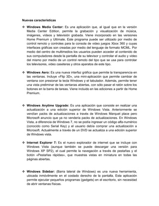 Nuevas características

 Windows Media Center: Es una aplicación que, al igual que en la versión
  Media Center Edition, permite la grabación y visualización de música,
  imágenes, vídeos y televisión grabada. Viene incorporado en las versiones
  Home Premium y Ultímate. Este programa puede ser utilizado por medio de
  control remoto y controles para la consola de video juegos Xbox 360 y cuyas
  interfaces gráficas son creadas por medio del lenguaje de formato MCML. Por
  medio del centro de multimedios los usuarios pueden acceder al contenido de
  sus computadores desde la pantalla de su televisor y controlar el audio y video
  del mismo por medio de un control remoto del tipo que se usa para controlar
  los televisores, video caseteras y otros aparatos de este tipo.

 Windows Aero: Es una nueva interfaz gráfica que permite la transparencia en
  las ventanas. Incluye «Flip 3D», una mini-aplicación que permite cambiar de
  ventana con presionar la tecla Windows y el tabulador. Además, permite tener
  una vista preliminar de las ventanas abiertas, con sólo pasar el ratón sobre los
  botones en la barra de tareas. Viene incluido en las ediciones a partir de Home
  Premium.


 Windows Anytime Upgrade: Es una aplicación que consiste en realizar una
  actualización a una edición superior de Windows Vista. Anteriormente se
  vendían packs de actualizaciones a través de Windows Marquet place pero
  Microsoft anuncio que ya no vendería packs de actualizaciones. En Windows
  Vista, a diferencia de Windows 7, no se podía ingresar un código alfa-numérico
  (conocido como Serial Key) y el usuario debía comprar una actualización a
  Microsoft. Actualmente a través de un DVD se actualiza a una edición superior
  de Windows vista.

 Internet Explorer 7: Es el nuevo explorador de internet que se incluye con
  Windows Vista (aunque también se puede descargar una versión para
  Windows XP SP2), el cual permite la navegación a través de pestañas y el
  botón «Pestañas rápidas», que muestras vistas en miniatura en todas las
  páginas abiertas.


 Windows Sidebar: (Barra lateral de Windows) es una nueva herramienta,
  ubicada inmóvilmente en el costado derecho de la pantalla. Esta aplicación
  permite ejecutar pequeños programas (gadgets) en el escritorio, sin necesidad
  de abrir ventanas físicas.
 