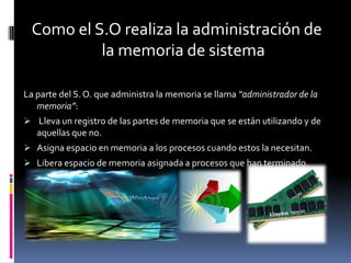 Como el S.O realiza la administración de
          la memoria de sistema

La parte del S. O. que administra la memoria se llama “administrador de la
   memoria”:
 Lleva un registro de las partes de memoria que se están utilizando y de
   aquellas que no.
 Asigna espacio en memoria a los procesos cuando estos la necesitan.
 Libera espacio de memoria asignada a procesos que han terminado.
 