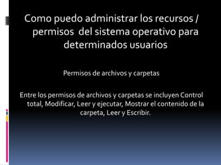 Como puedo administrar los recursos /
  permisos del sistema operativo para
        determinados usuarios

              Permisos de archivos y carpetas

Entre los permisos de archivos y carpetas se incluyen Control
  total, Modificar, Leer y ejecutar, Mostrar el contenido de la
                     carpeta, Leer y Escribir.
 