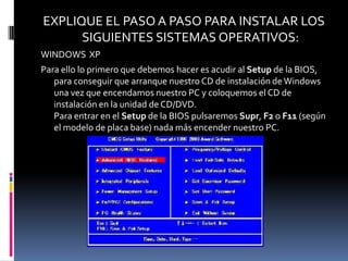 EXPLIQUE EL PASO A PASO PARA INSTALAR LOS
      SIGUIENTES SISTEMAS OPERATIVOS:
WINDOWS XP
Para ello lo primero que debemos hacer es acudir al Setup de la BIOS,
   para conseguir que arranque nuestro CD de instalación de Windows
   una vez que encendamos nuestro PC y coloquemos el CD de
   instalación en la unidad de CD/DVD.
   Para entrar en el Setup de la BIOS pulsaremos Supr, F2 o F11 (según
   el modelo de placa base) nada más encender nuestro PC.
 