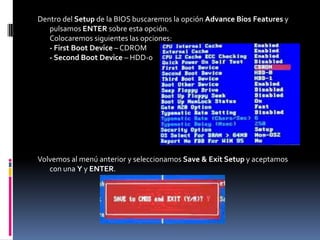 Dentro del Setup de la BIOS buscaremos la opción Advance Bios Features y
   pulsamos ENTER sobre esta opción.
   Colocaremos siguientes las opciones:
   - First Boot Device – CDROM
   - Second Boot Device – HDD-0




Volvemos al menú anterior y seleccionamos Save & Exit Setup y aceptamos
   con una Y y ENTER.
 