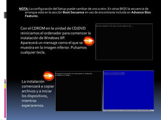 NOTA: La configuración del Setup puede cambiar de uno a otro. En otras BIOS la secuencia de
   arranque está en la sección Boot Secuence en vez de encontrarse incluida en Advance Bios
   Features.


 Con el CDROM en la unidad de CD/DVD
 reiniciamos el ordenador para comenzar la
 instalación de Windows XP.
 Aparecerá un mensaje como el que se
 muestra en la imagen inferior. Pulsamos
 cualquier tecla.




 La instalación
 comenzará a copiar
 archivos y a iniciar
 los dispositivos,
 mientras
 esperaremos.
 