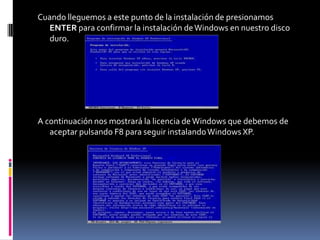 Cuando lleguemos a este punto de la instalación de presionamos
   ENTER para confirmar la instalación de Windows en nuestro disco
   duro.




A continuación nos mostrará la licencia de Windows que debemos de
   aceptar pulsando F8 para seguir instalando Windows XP.
 