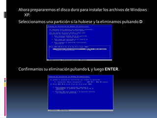 Ahora prepararemos el disco duro para instalar los archivos de Windows
  XP.
Seleccionamos una partición si la hubiese y la eliminamos pulsando D




Confirmamos su eliminación pulsando L y luego ENTER.
 