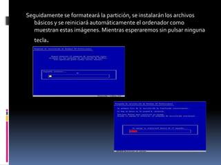 Seguidamente se formateará la partición, se instalarán los archivos
   básicos y se reiniciará automáticamente el ordenador como
   muestran estas imágenes. Mientras esperaremos sin pulsar ninguna
   tecla.
 