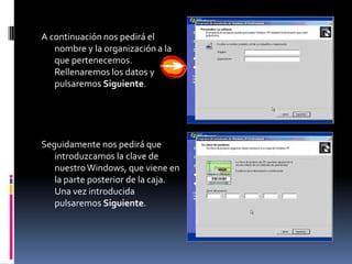 A continuación nos pedirá el
   nombre y la organización a la
   que pertenecemos.
   Rellenaremos los datos y
   pulsaremos Siguiente.




Seguidamente nos pedirá que
   introduzcamos la clave de
   nuestro Windows, que viene en
   la parte posterior de la caja.
   Una vez introducida
   pulsaremos Siguiente.
 