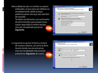 Ahora debemos dar un nombre a nuestro
   ordenador, el que viene por defecto es
   completamente válido aunque
   podemos poner otro que sea más fácil
   de recordar.
   También escribiremos una contraseña
   de administrador para proporcionar
   mayor seguridad a nuestro equipo.
   Una vez completado pulsamos
   Siguiente.




Lo siguiente es ajustar la fecha y la hora
    de nuestro sistema, así como la Zona
    horaria donde nos encontramos.
    Una vez completado este proceso
    pulsaremos Siguiente de nuevo.
 