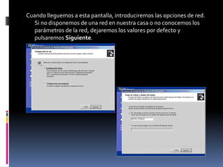 Cuando lleguemos a esta pantalla, introduciremos las opciones de red.
   Si no disponemos de una red en nuestra casa o no conocemos los
   parámetros de la red, dejaremos los valores por defecto y
   pulsaremos Siguiente.
 