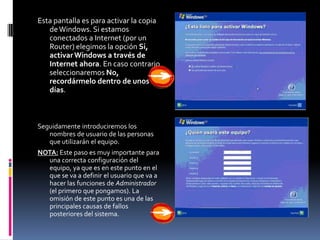 Esta pantalla es para activar la copia
   de Windows. Si estamos
   conectados a Internet (por un
   Router) elegimos la opción Si,
   activar Windows a través de
   Internet ahora. En caso contrario
   seleccionaremos No,
   recordármelo dentro de unos
   días.



Seguidamente introduciremos los
   nombres de usuario de las personas
   que utilizarán el equipo.
NOTA: Este paso es muy importante para
  una correcta configuración del
  equipo, ya que es en este punto en el
  que se va a definir el usuario que va a
  hacer las funciones de Administrador
  (el primero que pongamos). La
  omisión de este punto es una de las
  principales causas de fallos
  posteriores del sistema.
 