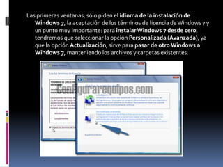 Las primeras ventanas, sólo piden el idioma de la instalación de
   Windows 7, la aceptación de los términos de licencia de Windows 7 y
   un punto muy importante: para instalar Windows 7 desde cero,
   tendremos que seleccionar la opción Personalizada (Avanzada), ya
   que la opción Actualización, sirve para pasar de otro Windows a
   Windows 7, manteniendo los archivos y carpetas existentes.
 