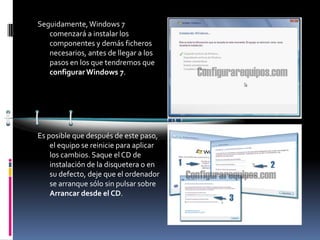 Seguidamente, Windows 7
   comenzará a instalar los
   componentes y demás ficheros
   necesarios, antes de llegar a los
   pasos en los que tendremos que
   configurar Windows 7.




Es posible que después de este paso,
    el equipo se reinicie para aplicar
    los cambios. Saque el CD de
    instalación de la disquetera o en
    su defecto, deje que el ordenador
    se arranque sólo sin pulsar sobre
    Arrancar desde el CD.
 