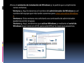 Ahora el asistente de instalación de Windows 7, le pedirá que cumplimente
   varias ventanas.
   Ventana 1: Aquí le daremos el nombre del administrador de Windows 7 y el
   nombre del equipo que más tarde usaremos para crear una red en Windows
   7.
   Ventana 2: Esta ventana nos solicitará una contraseña de administrador
   (podemos omitir el paso).
   Ventana 3: Aquí, tendremos que activar Windows 7 mediante el serial de
   Windows 7 que viene en el CD, para autentificar la copia que poseemos.
 