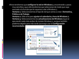 Ahora tendremos que configurar la red en Windows 7, encontrando 2 pasos
   muy sencillos y que sólo tendremos que seleccionar de modo que vaya
   asociada a la función que le vayamos a dar a Windows 7.
   Ventana 1: Seleccionaremos el tipo de red que vamos a crear: Domestica,
   Pública o de Trabajo.
   Ventana 2: Sólo sirve para ajustar el calendario y hora de Windows 7.
   Ventana 3: Seleccionaremos las actualizaciones de Windows 7 que se
   ejecutarán nada más acabar de instalar Windows 7, aunque también
   podemos dejarlo para más tarde (aconsejo usar la Configuración
   recomendada).
 