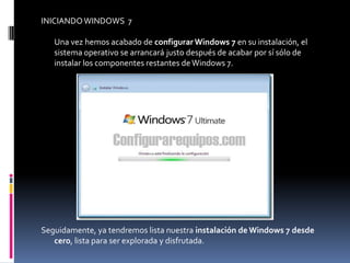 INICIANDO WINDOWS 7

   Una vez hemos acabado de configurar Windows 7 en su instalación, el
   sistema operativo se arrancará justo después de acabar por sí sólo de
   instalar los componentes restantes de Windows 7.




Seguidamente, ya tendremos lista nuestra instalación de Windows 7 desde
   cero, lista para ser explorada y disfrutada.
 