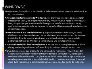 WINDOWS 8:
Microsoft buscó simplificar la instalación al definir tres caminos para usar Windows 8 en
   tu computadora:
Actualizar directamente desde Windows 7. Tus archivos personales se mantendrán
   intactos y en teoría, los programas también, aunque muchas veces esto no resulta
   bien, así que siempre es recomendable respaldar tu información importante y
   aplicaciones en un disco duro externo u otro medio. Ojo que no podrás volver a usar
   el sistema antiguo.
Correr Windows 8 a la par de Windows 7. Si particionamos el disco duro, es decir,
   dividimos una sola unidad en dos partes, el sistema leerá que hay dos discos duros
   instalados. De esta manera, Windows 7 se mantendrá intacto y por otro lado
   podremos disfrutar de Windows 8 como si fuera una instalación limpia.
Hacer una instalación limpia de Windows 8. Acá se borrará completamente el disco
   duro y se dará lugar al nuevo software. Requiere siempre respaldar tus cosas.
NOTA: Cabe destacar que al ser esta una versión beta (Consumer Preview), pueden
  haber algunos errores y fallas mientras utilizamos la computadora, por lo que es
  recomendable no depender completamente de Windows 8 si trabajamos siempre
  con el equipo o necesitamos estabilidad al 100%. Lo más sensato es particionar el
  disco duro y correrlo a la par de Windows 7, pero eso queda a gusto de cada uno.
 