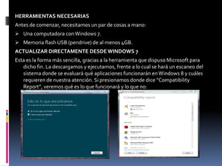 HERRAMIENTAS NECESARIAS
Antes de comenzar, necesitamos un par de cosas a mano:
 Una computadora con Windows 7.
 Memoria flash USB (pendrive) de al menos 4GB.
ACTUALIZAR DIRECTAMENTE DESDE WINDOWS 7
Esta es la forma más sencilla, gracias a la herramienta que dispuso Microsoft para
   dicho fin. La descargamos y ejecutamos, frente a lo cual se hará un escaneo del
   sistema donde se evaluará qué aplicaciones funcionarán en Windows 8 y cuáles
   requieren de nuestra atención. Si presionamos donde dice “Compatibility
   Report”, veremos qué es lo que funcionará y lo que no:
 