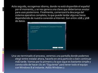 Acto seguido, escogemos idioma, donde no está disponible el español
   por el momento, y se nos genera una clave que deberíamos anotar
   para usos posteriores. Finalmente, comenzará la descarga del
   sistema operativo completo, lo que puede tardar algunas horas
   dependiendo de nuestra conexión a Internet. Son entre 2GB y 3GB
   de datos.




Una vez terminado el proceso, veremos una pantalla donde podemos
  elegir entre instalar ahora, hacerlo en otra partición o bien continuar
  más tarde. Vamos por lo primero y lo que sigue es bastante simple y
  consta sólo de hacer clic en “Siguiente” para tener todo el equipo
  con Windows 8 al instante. Adiós Windows 7.
 
