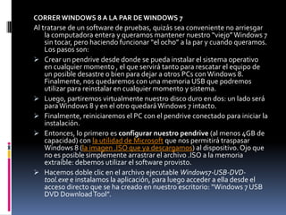 CORRER WINDOWS 8 A LA PAR DE WINDOWS 7
Al tratarse de un software de pruebas, quizás sea conveniente no arriesgar
    la computadora entera y queramos mantener nuestro “viejo” Windows 7
    sin tocar, pero haciendo funcionar “el ocho” a la par y cuando queramos.
    Los pasos son:
 Crear un pendrive desde donde se pueda instalar el sistema operativo
    en cualquier momento , el que servirá tanto para rescatar el equipo de
    un posible desastre o bien para dejar a otros PCs con Windows 8.
    Finalmente, nos quedaremos con una memoria USB que podremos
    utilizar para reinstalar en cualquier momento y sistema.
 Luego, partiremos virtualmente nuestro disco duro en dos: un lado será
    para Windows 8 y en el otro quedará Windows 7 intacto.
 Finalmente, reiniciaremos el PC con el pendrive conectado para iniciar la
    instalación.
 Entonces, lo primero es configurar nuestro pendrive (al menos 4GB de
    capacidad) con la utilidad de Microsoft que nos permitirá traspasar
    Windows 8 (la imagen .ISO que ya descargamos) al dispositivo. Ojo que
    no es posible simplemente arrastrar el archivo .ISO a la memoria
    extraíble: debemos utilizar el software provisto.
 Hacemos doble clic en el archivo ejecutable Windows7-USB-DVD-
    tool.exe e instalamos la aplicación, para luego acceder a ella desde el
    acceso directo que se ha creado en nuestro escritorio: “Windows 7 USB
    DVD Download Tool”.
 