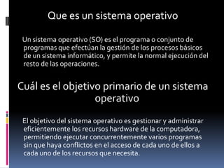 Que es un sistema operativo

 Un sistema operativo (SO) es el programa o conjunto de
 programas que efectúan la gestión de los procesos básicos
 de un sistema informático, y permite la normal ejecución del
 resto de las operaciones.


Cuál es el objetivo primario de un sistema
                  operativo
 El objetivo del sistema operativo es gestionar y administrar
 eficientemente los recursos hardware de la computadora,
 permitiendo ejecutar concurrentemente varios programas
 sin que haya conflictos en el acceso de cada uno de ellos a
 cada uno de los recursos que necesita.
 