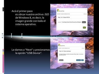 Acá el primer paso
   es ubicar nuestro archivo .ISO
   de Windows 8, es decir, la
   imagen grande con todo el
   sistema operativo.




Le damos a “Next” y presionamos
   la opción “USB Device”.
 