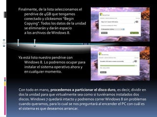 Finalmente, de la lista seleccionamos el
   pendrive de 4GB que tengamos
   conectado y clickeamos “Begin
   Copying”. Todos los datos de la unidad
   se eliminarán y darán espacio
   a los archivos de Windows 8.




Ya está listo nuestro pendrive con
    Windows 8. Lo podremos ocupar para
    instalar el sistema operativo ahora y
    en cualquier momento.



Con todo en mano, procedemos a particionar el disco duro, es decir, dividir en
dos la unidad para que virtualmente sea como si tuviéramos instalados dos
discos. Windows 7 quedará intacto y podremos correr Windows 8 sin problemas
cuando queramos, para lo cual se nos preguntará al encender el PC con cuál es
el sistema es que deseamos arrancar.
 