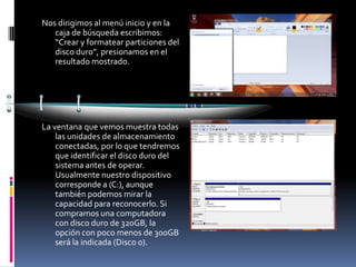 Nos dirigimos al menú inicio y en la
   caja de búsqueda escribimos:
   “Crear y formatear particiones del
   disco duro”, presionamos en el
   resultado mostrado.




La ventana que vemos muestra todas
    las unidades de almacenamiento
    conectadas, por lo que tendremos
    que identificar el disco duro del
    sistema antes de operar.
    Usualmente nuestro dispositivo
    corresponde a (C:), aunque
    también podemos mirar la
    capacidad para reconocerlo. Si
    compramos una computadora
    con disco duro de 320GB, la
    opción con poco menos de 300GB
    será la indicada (Disco 0).
 