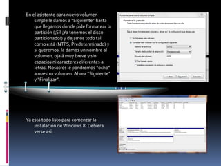 En el asistente para nuevo volumen
    simple le damos a “Siguiente” hasta
    que llegamos donde pide formatear la
    partición (¡Sí! ¡Ya tenemos el disco
    particionado!) y dejamos todo tal
    como está (NTFS, Predeterminado) y
    si queremos, le damos un nombre al
    volumen, ojalá muy breve y sin
    espacios ni caracteres diferentes a
    letras. Nosotros le pondremos “ocho”
    a nuestro volumen. Ahora “Siguiente”
    y “Finalizar”.




Ya está todo listo para comenzar la
    instalación de Windows 8. Debiera
    verse así:
 