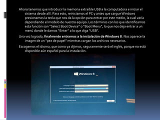 Ahora tenemos que introducir la memoria extraíble USB a la computadora e iniciar el
   sistema desde allí. Para esto, reiniciamos el PC y antes que cargue Windows
   presionamos la tecla que nos da la opción para entrar por este medio, la cual varía
   dependiendo el modelo de nuestro equipo. Los términos con los que identificamos
   esta función son “Select Boot Device” o “Boot Menu”, lo que nos deja entrar a un
   menú donde le damos “Enter” a lo que diga “USB”.
Una vez logrado, finalmente entramos a la instalación de Windows 8. Nos aparece la
   imagen de un “pez de papel” mientras cargan los archivos necesarios.
Escogemos el idioma, que como ya dijimos, seguramente será el inglés, porque no está
    disponible aún español para la instalación.
 