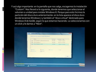 Y acá algo importante: en la pantalla que nos salga, escogemos la instalación
    “Custom”. Nos llevará a lo siguiente, donde tenemos que seleccionar el
    volumen o unidad para instalar Windows 8. Porque para esto hicimos la
    partición del disco duro anteriormente: en la lista aparece el disco duro
    donde tenemos Windows 7 y también el “disco virtual” destinado para
    Windows 8 de 60GB, según lo que estamos haciendo. Lo seleccionamos con
    un click y le damos a “Next”.
 