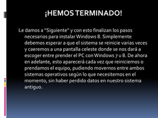 ¡HEMOS TERMINADO!

Le damos a “Siguiente” y con esto finalizan los pasos
   necesarios para instalar Windows 8. Simplemente
   debemos esperar a que el sistema se reinicie varias veces
   y caeremos a una pantalla celeste donde se nos dará a
   escoger entre prender el PC con Windows 7 u 8. De ahora
   en adelante, esto aparecerá cada vez que reiniciemos o
   prendamos el equipo, pudiendo movernos entre ambos
   sistemas operativos según lo que necesitemos en el
   momento, sin haber perdido datos en nuestro sistema
   antiguo.
 