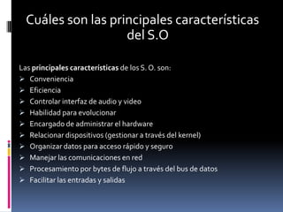 Cuáles son las principales características
                    del S.O

Las principales características de los S. O. son:
 Conveniencia
 Eficiencia
 Controlar interfaz de audio y video
 Habilidad para evolucionar
 Encargado de administrar el hardware
 Relacionar dispositivos (gestionar a través del kernel)
 Organizar datos para acceso rápido y seguro
 Manejar las comunicaciones en red
 Procesamiento por bytes de flujo a través del bus de datos
 Facilitar las entradas y salidas
 