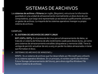 SISTEMAS DE ARCHIVOS
Los sistemas de archivos o ficheros (en inglés: filesystem), estructuran la información
    guardada en una unidad de almacenamiento (normalmente un disco duro de una
    computadora), que luego será representada ya sea textual o gráficamente utilizando
    un gestor de archivos. La mayoría de los sistemas operativos manejan su propio
    sistema de archivos.


EJEMPLOS:
 EL SISTEMA DE ARCHIVOS DE UNIX Y LINUX
   EXT / EXT2 / EXT3: Es el protocolo de Linux para el almacenamiento de datos, se
   trata de un sistema de ficheros de alto rendimiento usado para discos duros, así como
   para sistemas de almacenamiento extraíbles (disqueteras y memorias USB). Tiene la
   ventaja de permitir actualizar de ext2 a ext3 sin perder los datos almacenados ni tener
   que formatear el disco.
 SISTEMAS DE ARCHIVO DE WINDOWS 7
   WINFS: Es un sistema de archivos que fue desarrollado por Microsoft para utilizarlo
   en su sistema operativo Windows. En un principio, el nombre significaba Windows
   Future Storage (almacenamiento del futuro), pero ahora significa Windows File
   System (sistema de archivos).
 